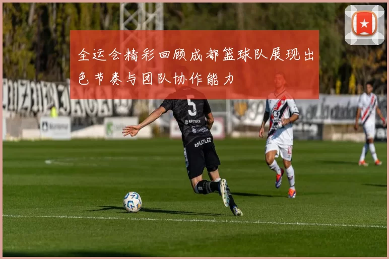 全运会精彩回顾成都篮球队展现出色节奏与团队协作能力