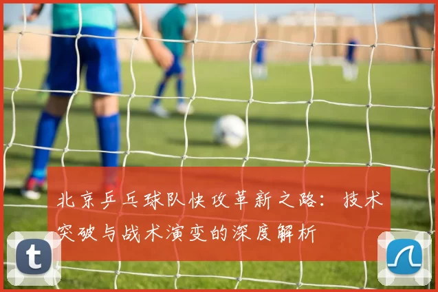 北京乒乓球队快攻革新之路:技术突破与战术演变的深度解析