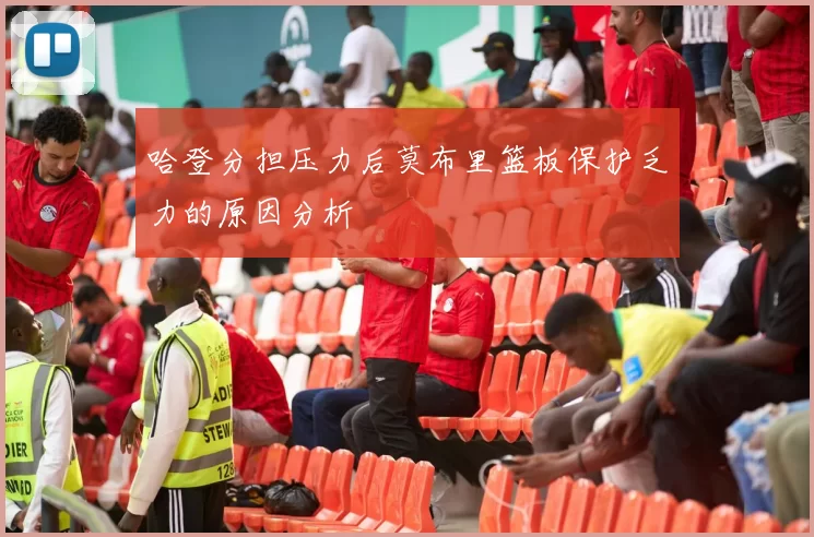 哈登分担压力后莫布里篮板保护乏力的原因分析