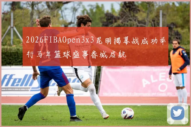 2026FIBAOpen3x3昆明揭幕战成功举行马年篮球盛事春城启航