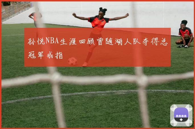 孙悦NBA生涯回顾曾随湖人队夺得总冠军戒指