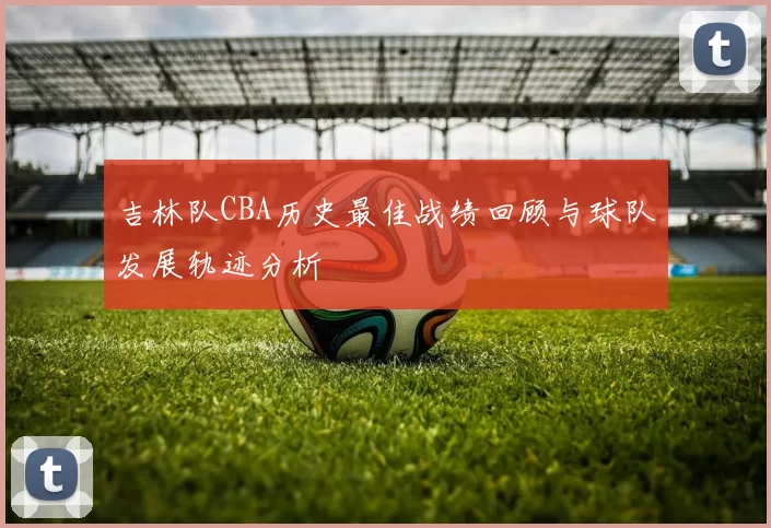 吉林队CBA历史最佳战绩回顾与球队发展轨迹分析