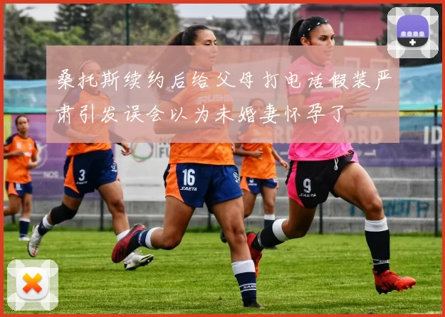 桑托斯续约后给父母打电话假装严肃引发误会以为未婚妻怀孕了