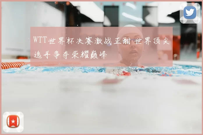 WTT世界杯决赛激战正酣 世界顶尖选手争夺荣耀巅峰