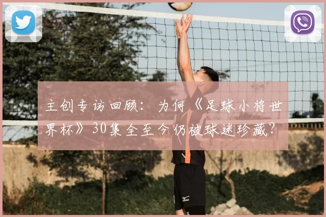 主创专访回顾:为何《足球小将世界杯》30集全至今仍被球迷珍藏?