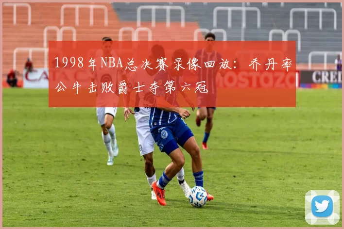 1998年NBA总决赛录像回放:乔丹率公牛击败爵士夺第六冠