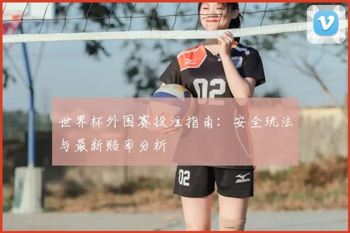 世界杯外围赛投注指南:安全玩法与最新赔率分析