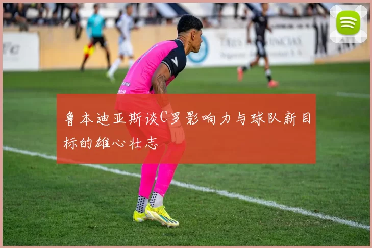 鲁本迪亚斯谈C罗影响力与球队新目标的雄心壮志