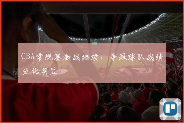 CBA常规赛激战继续，争冠球队战绩分化明显