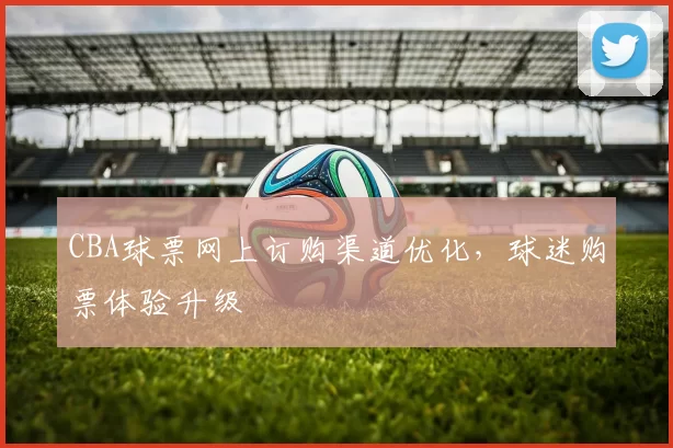 CBA球票网上订购渠道优化，球迷购票体验升级