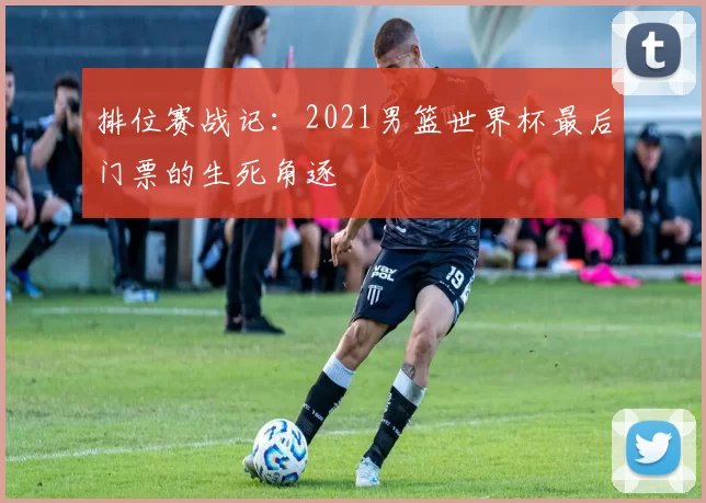 排位赛战记:2021男篮世界杯最后门票的生死角逐