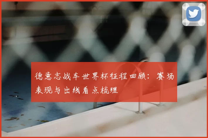 德意志战车世界杯征程回顾:赛场表现与出线看点梳理