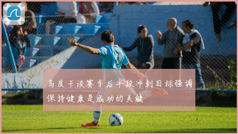 乌度卡谈赛季后半段冲刺目标强调保持健康是成功的关键