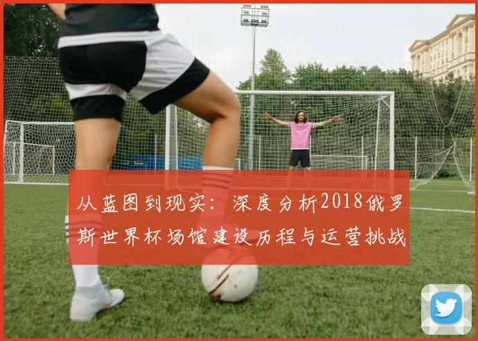 从蓝图到现实：深度分析2018俄罗斯世界杯场馆建设历程与运营挑战