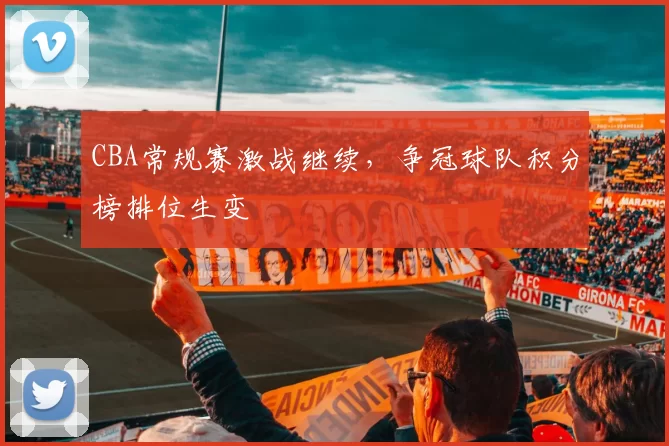 CBA常规赛激战继续，争冠球队积分榜排位生变