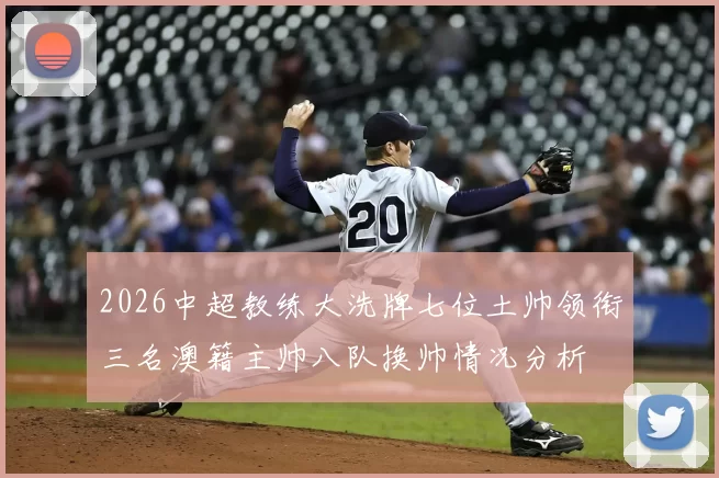 2026中超教练大洗牌七位土帅领衔三名澳籍主帅八队换帅情况分析