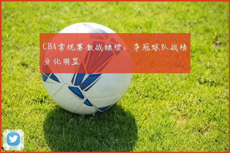 CBA常规赛激战继续，争冠球队战绩分化明显