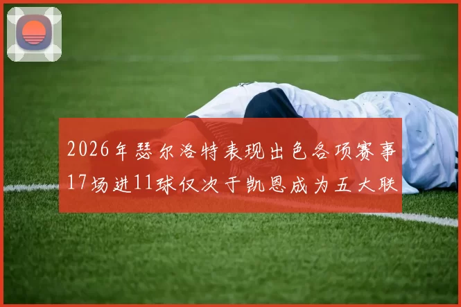 2026年瑟尔洛特表现出色各项赛事17场进11球仅次于凯恩成为五大联赛新星
