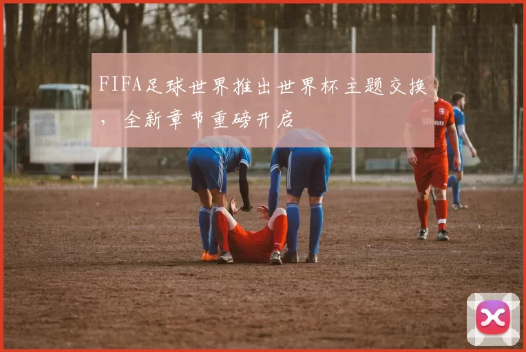 FIFA足球世界推出世界杯主题交换,全新章节重磅开启