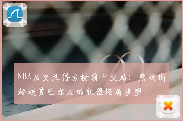 NBA历史总得分榜前十变局:詹姆斯超越贾巴尔后的联盟格局重塑