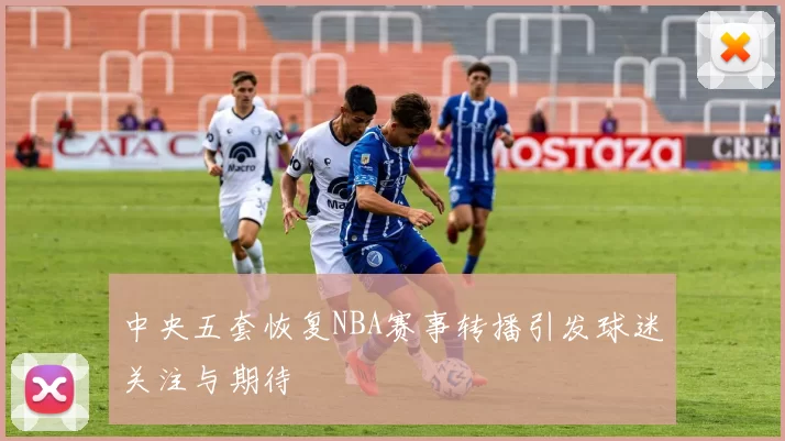 中央五套恢复NBA赛事转播引发球迷关注与期待