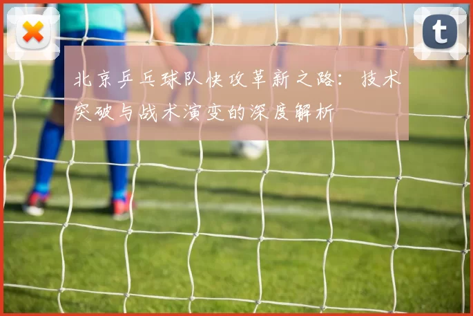 北京乒乓球队快攻革新之路:技术突破与战术演变的深度解析