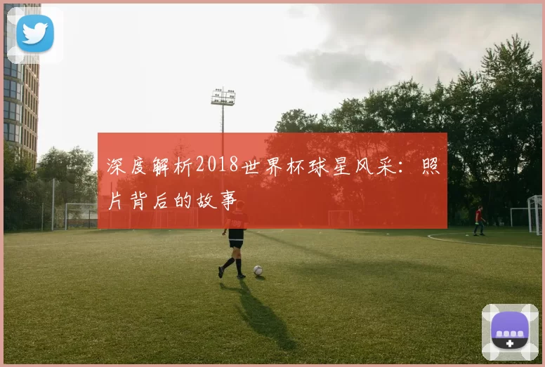 深度解析2018世界杯球星风采:照片背后的故事