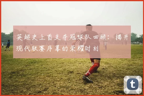 英超史上首支夺冠球队回顾:揭开现代联赛序幕的荣耀时刻