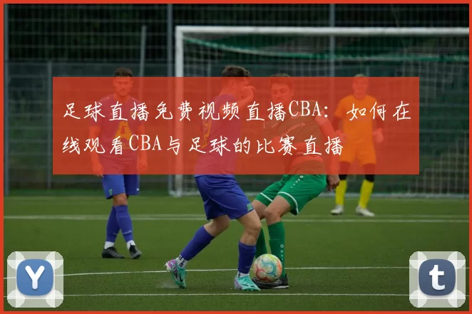 足球直播免费视频直播CBA：如何在线观看CBA与足球的比赛直播