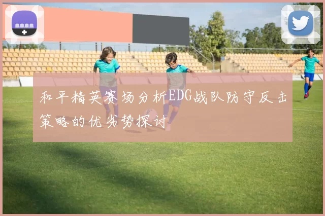 和平精英赛场分析EDG战队防守反击策略的优劣势探讨
