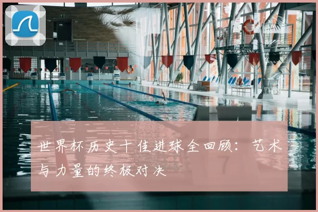 世界杯历史十佳进球全回顾:艺术与力量的终极对决