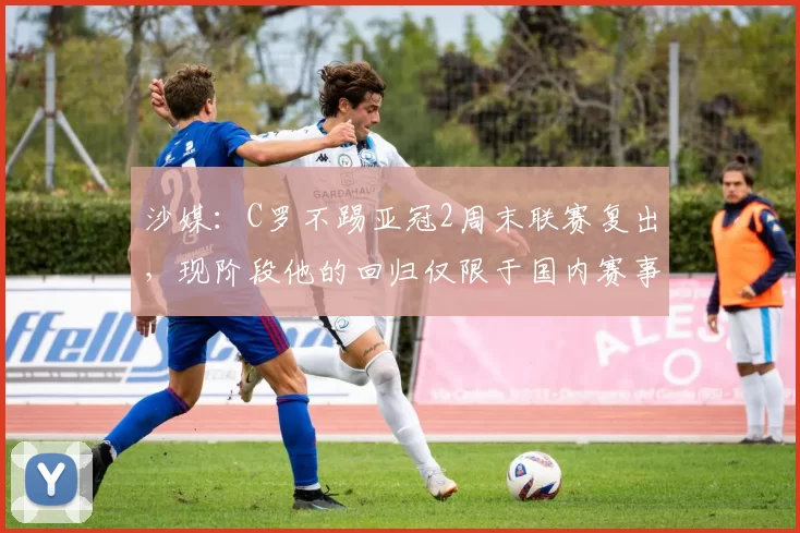 沙媒:C罗不踢亚冠2周末联赛复出,现阶段他的回归仅限于国内赛事