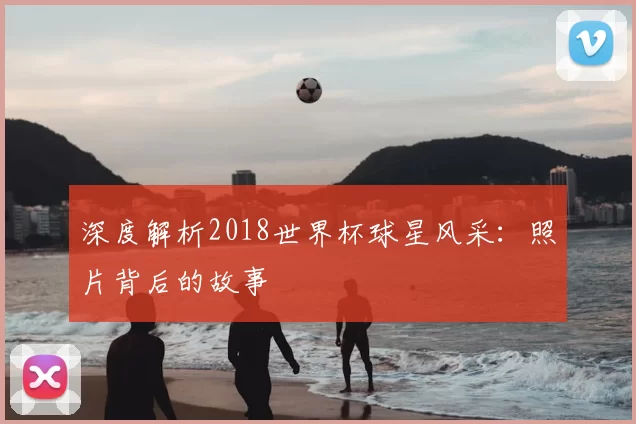深度解析2018世界杯球星风采:照片背后的故事