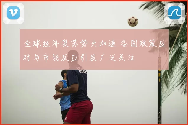 全球经济复苏势头加速 各国政策应对与市场反应引发广泛关注