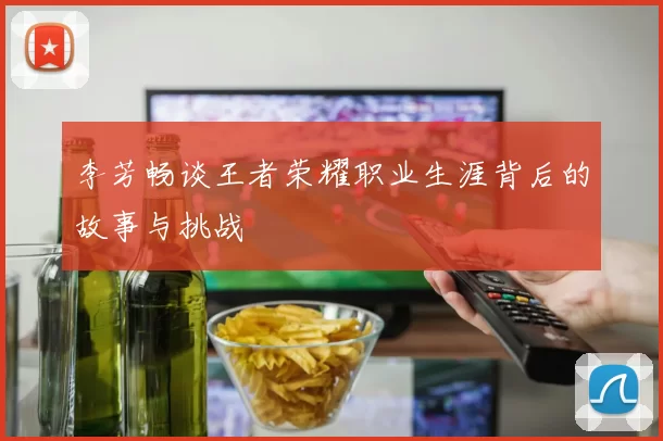 李芳畅谈王者荣耀职业生涯背后的故事与挑战