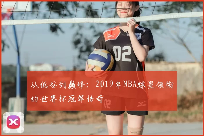 从低谷到巅峰:2019年NBA球星领衔的世界杯冠军传奇