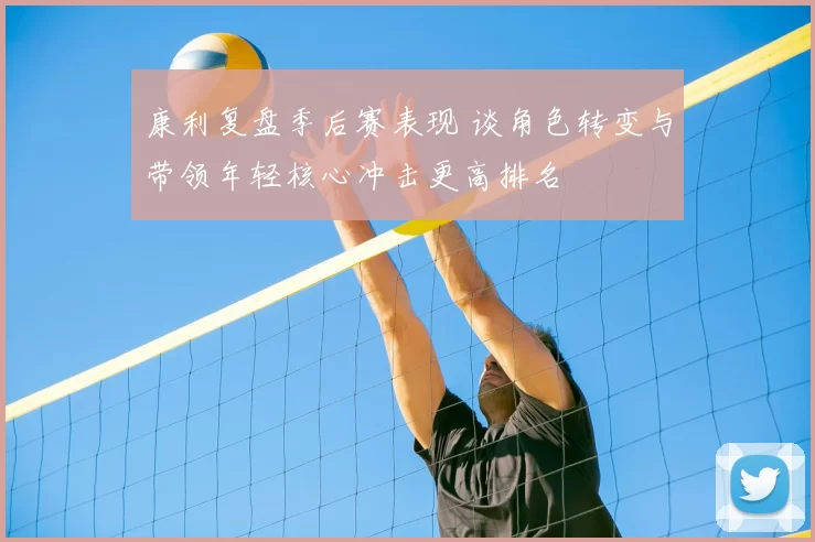 康利复盘季后赛表现 谈角色转变与带领年轻核心冲击更高排名