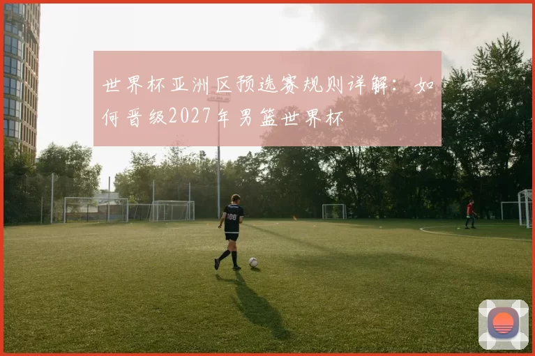 世界杯亚洲区预选赛规则详解:如何晋级2027年男篮世界杯