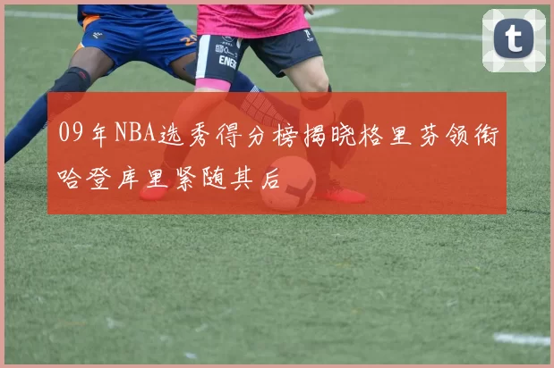 09年NBA选秀得分榜揭晓格里芬领衔哈登库里紧随其后
