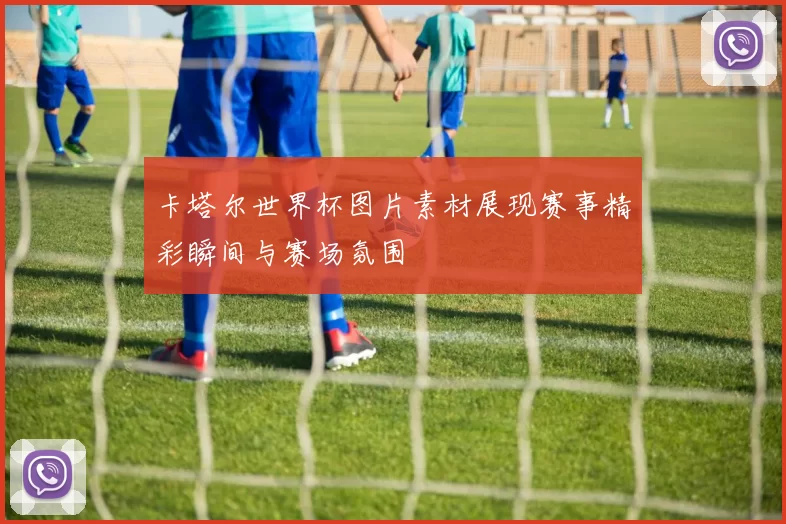 卡塔尔世界杯图片素材展现赛事精彩瞬间与赛场氛围
