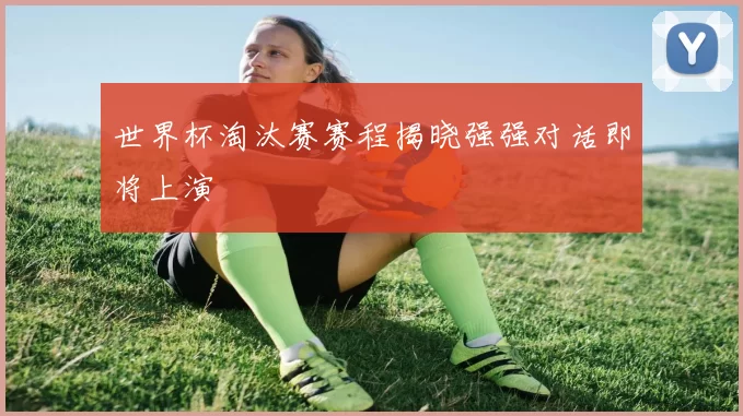 世界杯淘汰赛赛程揭晓强强对话即将上演