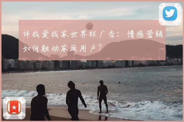 评我爱我家世界杯广告:情感营销如何触动家庭用户?