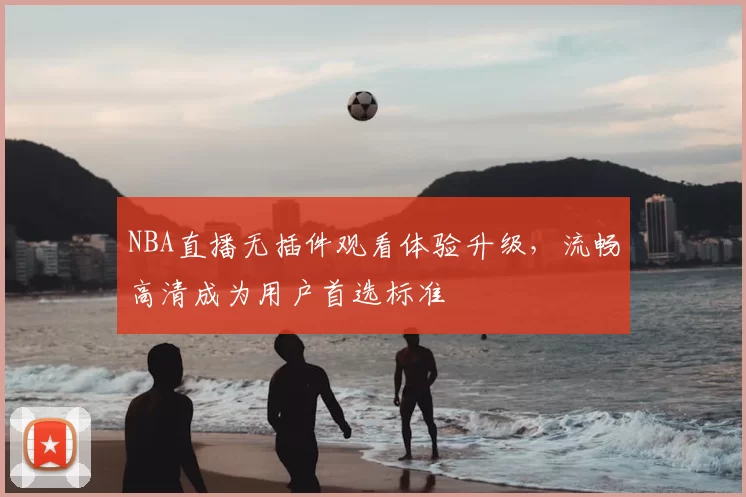 NBA直播无插件观看体验升级,流畅高清成为用户首选标准