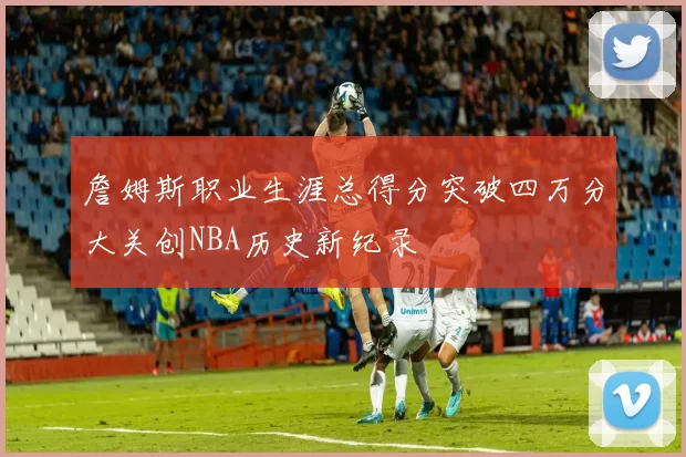 詹姆斯职业生涯总得分突破四万分大关创NBA历史新纪录