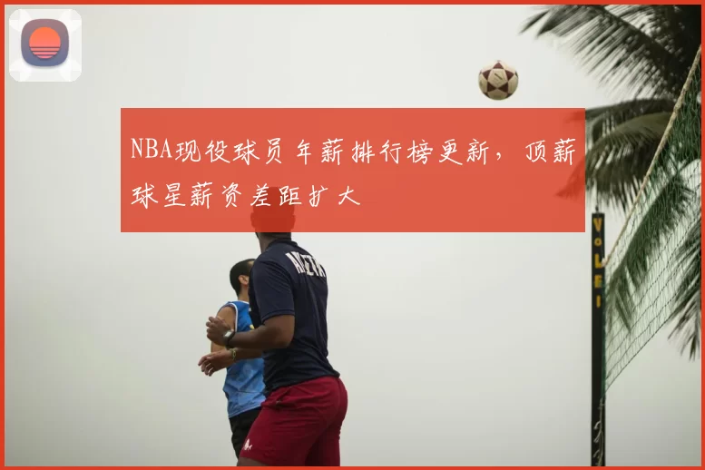 NBA现役球员年薪排行榜更新,顶薪球星薪资差距扩大