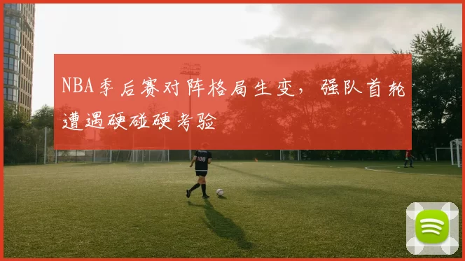 NBA季后赛对阵格局生变,强队首轮遭遇硬碰硬考验
