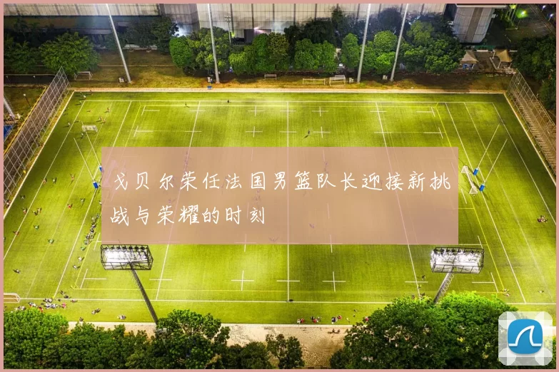 戈贝尔荣任法国男篮队长迎接新挑战与荣耀的时刻