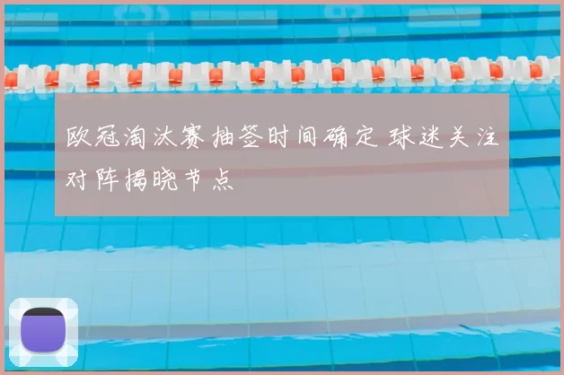 欧冠淘汰赛抽签时间确定 球迷关注对阵揭晓节点