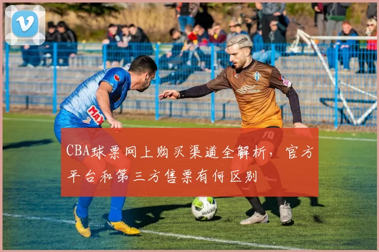 CBA球票网上购买渠道全解析,官方平台和第三方售票有何区别