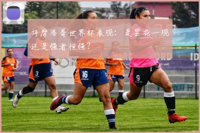 评摩洛哥世界杯表现:是昙花一现还是强者恒强?